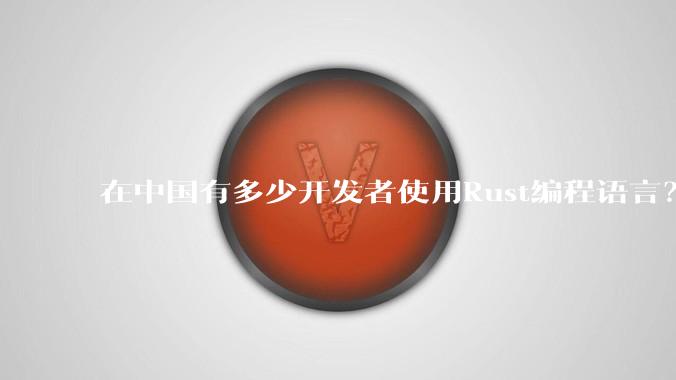 在中国有多少开发者使用Rust编程语言?