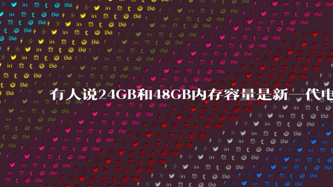 有人说24GB和48GB内存容量是新一代电脑平台最均衡的方案,真的是这样吗?电脑内存应该如何选?