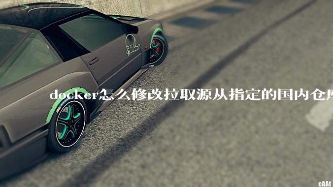 docker怎么修改拉取源从指定的国内仓库拉取镜像?