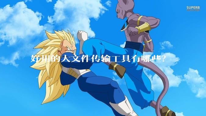 好用的大文件传输工具有哪些?
