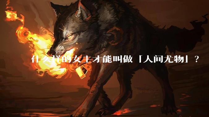 什么样的女主才能叫做「人间尤物」?