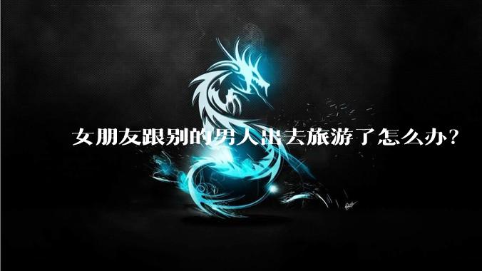 女朋友跟别的男人出去旅游了怎么办？