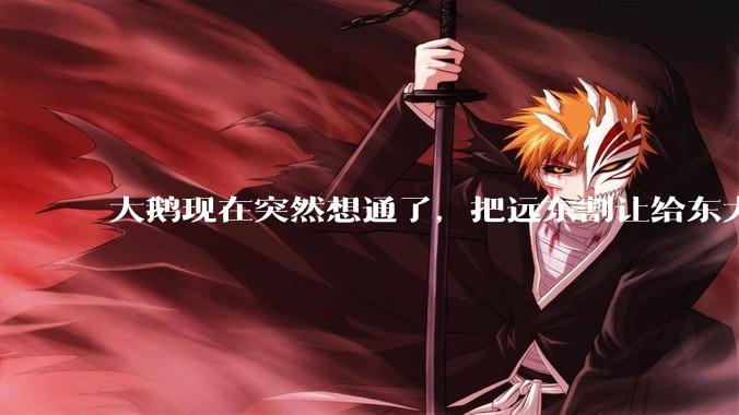 大鹅现在突然想通了，把远东割让给东大，会有什么后果？
