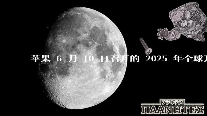 苹果 6 月 10 日召开的 2025 年全球开发者大会「WWDC25」，有哪些值得关注的信息？