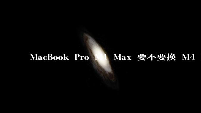 MacBook Pro M1 Max 要不要换 M4 Max?