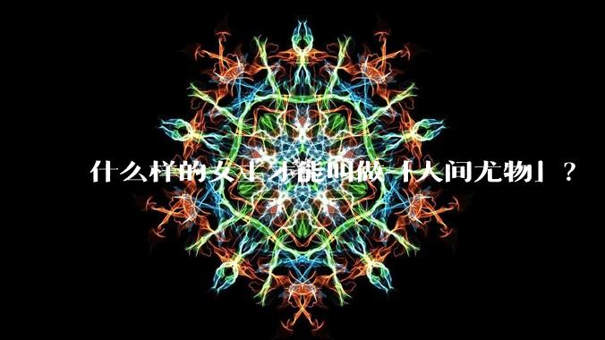 什么样的女主才能叫做「人间尤物」?