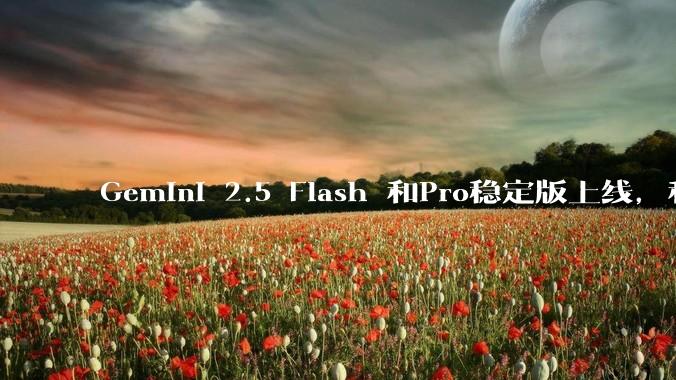 Gemini 2.5 Flash 和Pro稳定版上线,和之前版本相比,在性能和应用场景上有哪些提升?