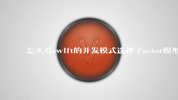 怎么看swift的并发模式选择了actor模型?