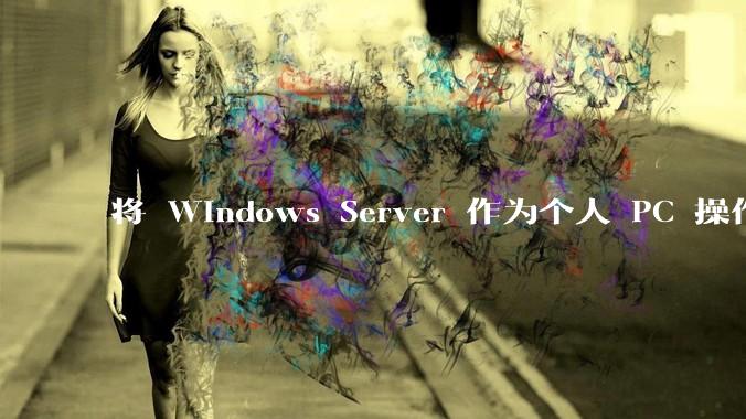 将 Windows Server 作为个人 PC 操作系统来用是怎样的体验?