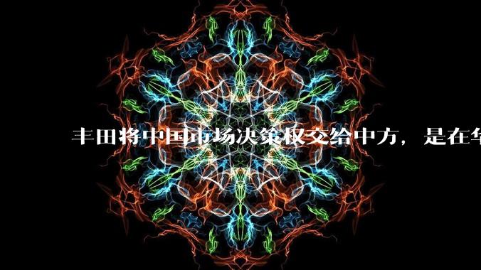 丰田将中国市场决策权交给中方，是在华战略重大调整，这会不会意味着未来中国市场的丰田车“中味”十足了？