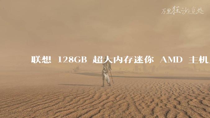 联想 128GB 超大内存迷你 AMD 主机上架,此款主机有哪些亮点?