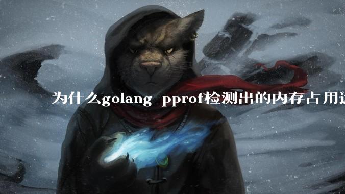 为什么golang pprof检测出的内存占用远小于top命令查看到的内存占用量?