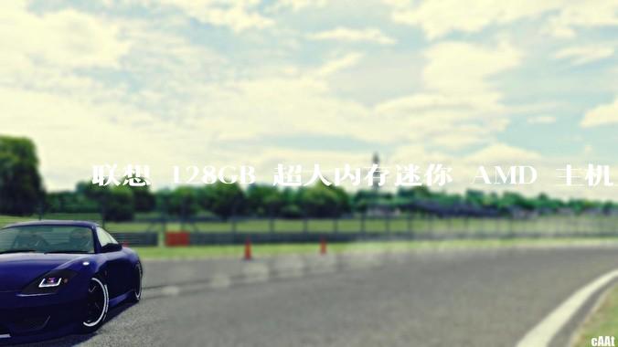 联想 128GB 超大内存迷你 AMD 主机上架,此款主机有哪些亮点?