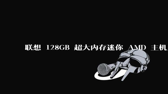 联想 128GB 超大内存迷你 AMD 主机上架,此款主机有哪些亮点?