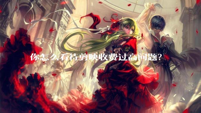 你怎么看待剪映收费过高问题？