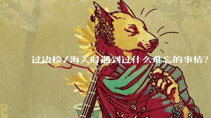 过边检/海关时遇到过什么难忘的事情？