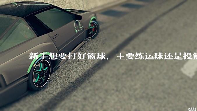 新手想要打好篮球，主要练运球还是投篮？