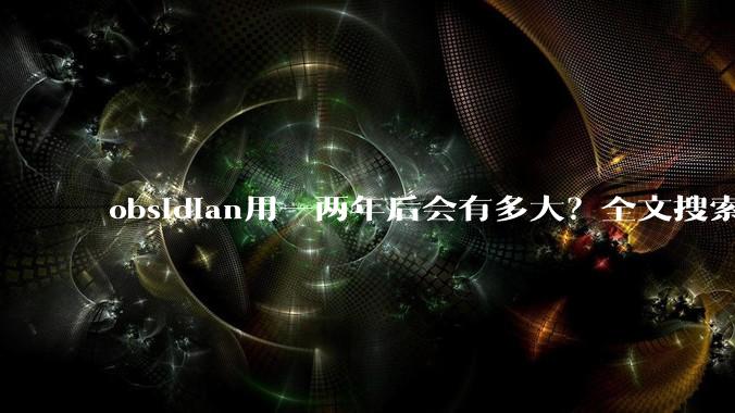 obsidian用一两年后会有多大?全文搜索还快吗?