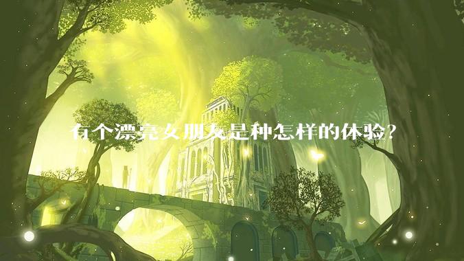 有个漂亮女朋友是种怎样的体验？